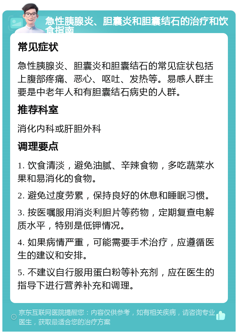 急性胰腺炎、胆囊炎和胆囊结石的治疗和饮食指南 常见症状 急性胰腺炎、胆囊炎和胆囊结石的常见症状包括上腹部疼痛、恶心、呕吐、发热等。易感人群主要是中老年人和有胆囊结石病史的人群。 推荐科室 消化内科或肝胆外科 调理要点 1. 饮食清淡，避免油腻、辛辣食物，多吃蔬菜水果和易消化的食物。 2. 避免过度劳累，保持良好的休息和睡眠习惯。 3. 按医嘱服用消炎利胆片等药物，定期复查电解质水平，特别是低钾情况。 4. 如果病情严重，可能需要手术治疗，应遵循医生的建议和安排。 5. 不建议自行服用蛋白粉等补充剂，应在医生的指导下进行营养补充和调理。