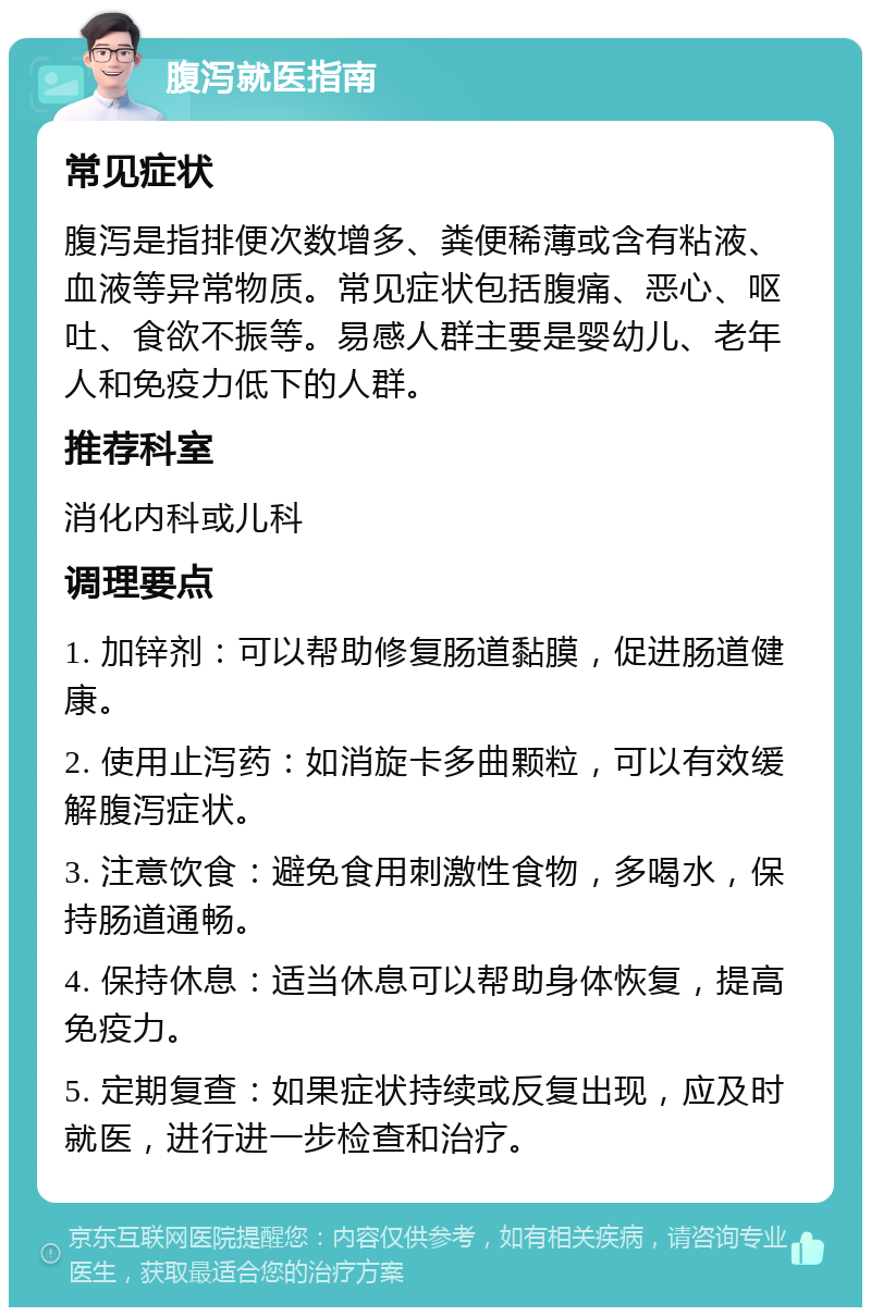 腹泻就医指南 常见症状 腹泻是指排便次数增多、粪便稀薄或含有粘液、血液等异常物质。常见症状包括腹痛、恶心、呕吐、食欲不振等。易感人群主要是婴幼儿、老年人和免疫力低下的人群。 推荐科室 消化内科或儿科 调理要点 1. 加锌剂：可以帮助修复肠道黏膜，促进肠道健康。 2. 使用止泻药：如消旋卡多曲颗粒，可以有效缓解腹泻症状。 3. 注意饮食：避免食用刺激性食物，多喝水，保持肠道通畅。 4. 保持休息：适当休息可以帮助身体恢复，提高免疫力。 5. 定期复查：如果症状持续或反复出现，应及时就医，进行进一步检查和治疗。