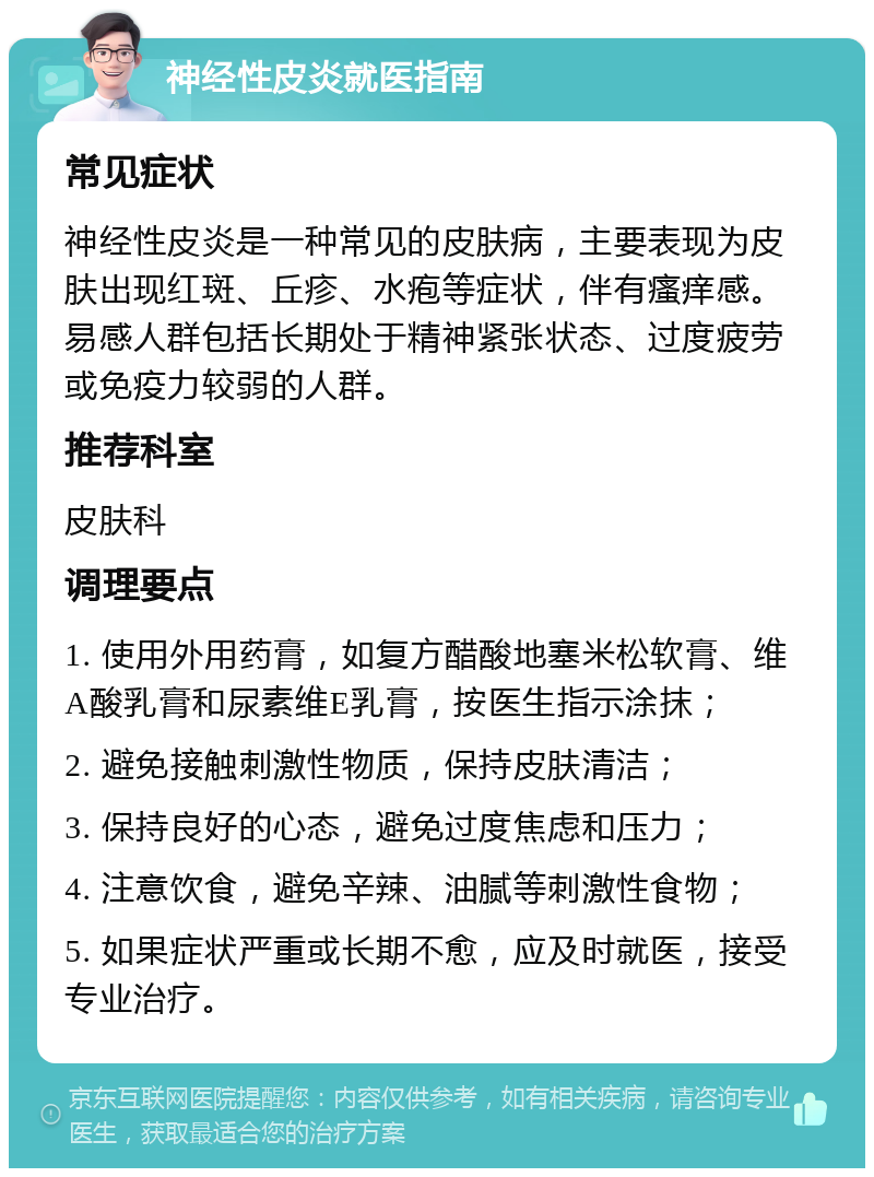 神经性皮炎就医指南 常见症状 神经性皮炎是一种常见的皮肤病，主要表现为皮肤出现红斑、丘疹、水疱等症状，伴有瘙痒感。易感人群包括长期处于精神紧张状态、过度疲劳或免疫力较弱的人群。 推荐科室 皮肤科 调理要点 1. 使用外用药膏，如复方醋酸地塞米松软膏、维A酸乳膏和尿素维E乳膏，按医生指示涂抹； 2. 避免接触刺激性物质，保持皮肤清洁； 3. 保持良好的心态，避免过度焦虑和压力； 4. 注意饮食，避免辛辣、油腻等刺激性食物； 5. 如果症状严重或长期不愈，应及时就医，接受专业治疗。