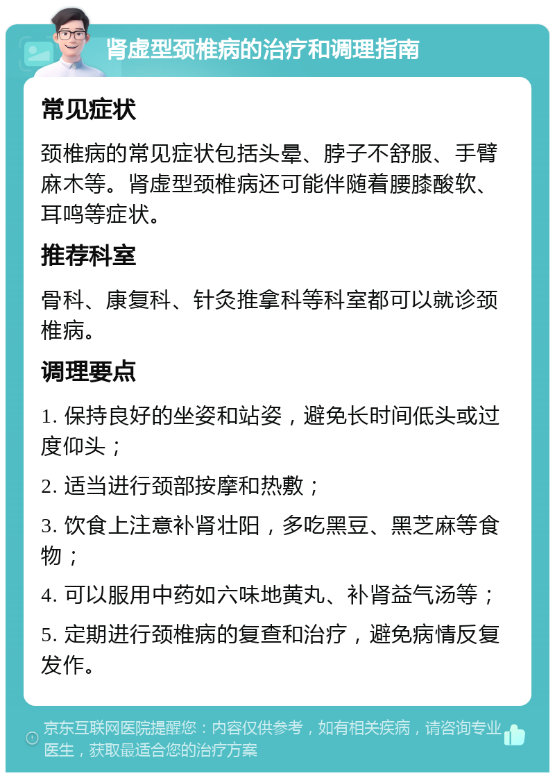 肾虚型颈椎病的治疗和调理指南 常见症状 颈椎病的常见症状包括头晕、脖子不舒服、手臂麻木等。肾虚型颈椎病还可能伴随着腰膝酸软、耳鸣等症状。 推荐科室 骨科、康复科、针灸推拿科等科室都可以就诊颈椎病。 调理要点 1. 保持良好的坐姿和站姿，避免长时间低头或过度仰头； 2. 适当进行颈部按摩和热敷； 3. 饮食上注意补肾壮阳，多吃黑豆、黑芝麻等食物； 4. 可以服用中药如六味地黄丸、补肾益气汤等； 5. 定期进行颈椎病的复查和治疗，避免病情反复发作。