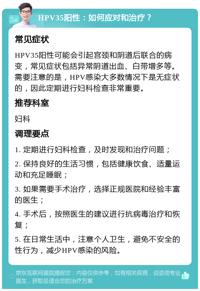 HPV35阳性：如何应对和治疗？ 常见症状 HPV35阳性可能会引起宫颈和阴道后联合的病变，常见症状包括异常阴道出血、白带增多等。需要注意的是，HPV感染大多数情况下是无症状的，因此定期进行妇科检查非常重要。 推荐科室 妇科 调理要点 1. 定期进行妇科检查，及时发现和治疗问题； 2. 保持良好的生活习惯，包括健康饮食、适量运动和充足睡眠； 3. 如果需要手术治疗，选择正规医院和经验丰富的医生； 4. 手术后，按照医生的建议进行抗病毒治疗和恢复； 5. 在日常生活中，注意个人卫生，避免不安全的性行为，减少HPV感染的风险。