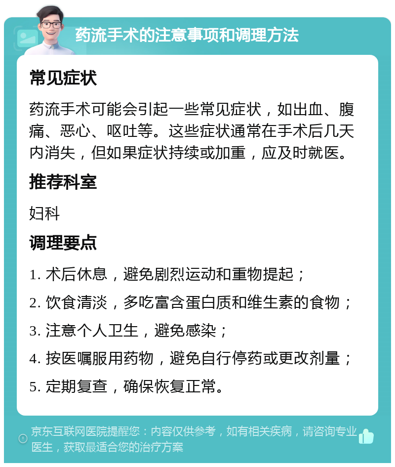 药流手术的注意事项和调理方法 常见症状 药流手术可能会引起一些常见症状，如出血、腹痛、恶心、呕吐等。这些症状通常在手术后几天内消失，但如果症状持续或加重，应及时就医。 推荐科室 妇科 调理要点 1. 术后休息，避免剧烈运动和重物提起； 2. 饮食清淡，多吃富含蛋白质和维生素的食物； 3. 注意个人卫生，避免感染； 4. 按医嘱服用药物，避免自行停药或更改剂量； 5. 定期复查，确保恢复正常。