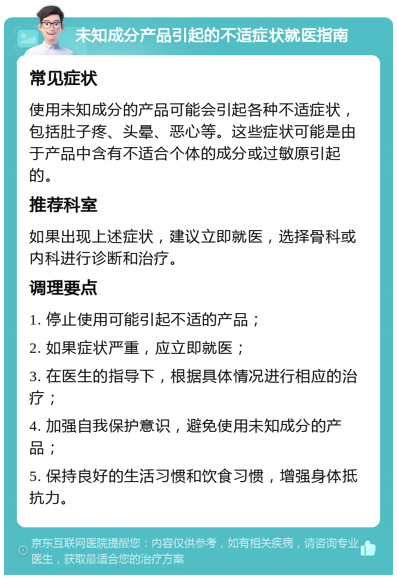 未知成分产品引起的不适症状就医指南 常见症状 使用未知成分的产品可能会引起各种不适症状，包括肚子疼、头晕、恶心等。这些症状可能是由于产品中含有不适合个体的成分或过敏原引起的。 推荐科室 如果出现上述症状，建议立即就医，选择骨科或内科进行诊断和治疗。 调理要点 1. 停止使用可能引起不适的产品； 2. 如果症状严重，应立即就医； 3. 在医生的指导下，根据具体情况进行相应的治疗； 4. 加强自我保护意识，避免使用未知成分的产品； 5. 保持良好的生活习惯和饮食习惯，增强身体抵抗力。