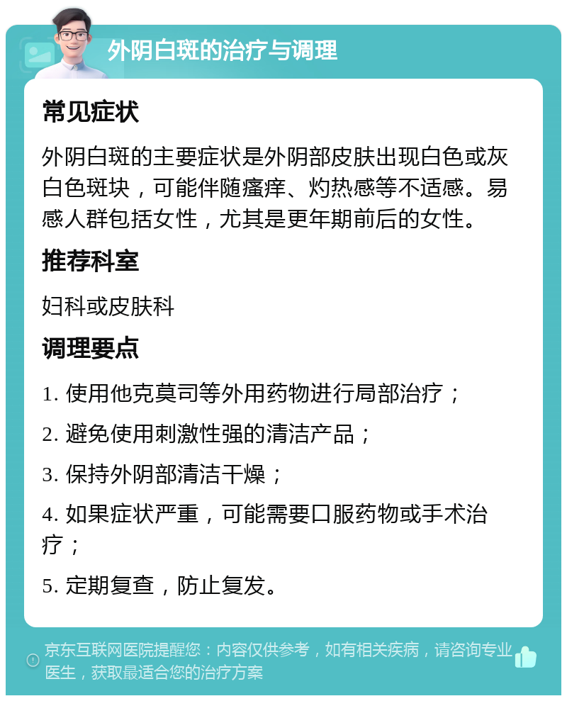 外阴白斑的治疗与调理 常见症状 外阴白斑的主要症状是外阴部皮肤出现白色或灰白色斑块，可能伴随瘙痒、灼热感等不适感。易感人群包括女性，尤其是更年期前后的女性。 推荐科室 妇科或皮肤科 调理要点 1. 使用他克莫司等外用药物进行局部治疗； 2. 避免使用刺激性强的清洁产品； 3. 保持外阴部清洁干燥； 4. 如果症状严重，可能需要口服药物或手术治疗； 5. 定期复查，防止复发。