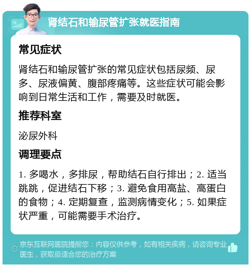 肾结石和输尿管扩张就医指南 常见症状 肾结石和输尿管扩张的常见症状包括尿频、尿多、尿液偏黄、腹部疼痛等。这些症状可能会影响到日常生活和工作，需要及时就医。 推荐科室 泌尿外科 调理要点 1. 多喝水，多排尿，帮助结石自行排出；2. 适当跳跳，促进结石下移；3. 避免食用高盐、高蛋白的食物；4. 定期复查，监测病情变化；5. 如果症状严重，可能需要手术治疗。