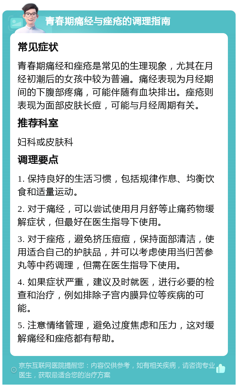 青春期痛经与痤疮的调理指南 常见症状 青春期痛经和痤疮是常见的生理现象，尤其在月经初潮后的女孩中较为普遍。痛经表现为月经期间的下腹部疼痛，可能伴随有血块排出。痤疮则表现为面部皮肤长痘，可能与月经周期有关。 推荐科室 妇科或皮肤科 调理要点 1. 保持良好的生活习惯，包括规律作息、均衡饮食和适量运动。 2. 对于痛经，可以尝试使用月月舒等止痛药物缓解症状，但最好在医生指导下使用。 3. 对于痤疮，避免挤压痘痘，保持面部清洁，使用适合自己的护肤品，并可以考虑使用当归苦参丸等中药调理，但需在医生指导下使用。 4. 如果症状严重，建议及时就医，进行必要的检查和治疗，例如排除子宫内膜异位等疾病的可能。 5. 注意情绪管理，避免过度焦虑和压力，这对缓解痛经和痤疮都有帮助。