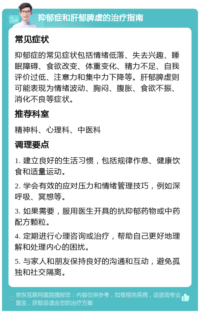 抑郁症和肝郁脾虚的治疗指南 常见症状 抑郁症的常见症状包括情绪低落、失去兴趣、睡眠障碍、食欲改变、体重变化、精力不足、自我评价过低、注意力和集中力下降等。肝郁脾虚则可能表现为情绪波动、胸闷、腹胀、食欲不振、消化不良等症状。 推荐科室 精神科、心理科、中医科 调理要点 1. 建立良好的生活习惯，包括规律作息、健康饮食和适量运动。 2. 学会有效的应对压力和情绪管理技巧，例如深呼吸、冥想等。 3. 如果需要，服用医生开具的抗抑郁药物或中药配方颗粒。 4. 定期进行心理咨询或治疗，帮助自己更好地理解和处理内心的困扰。 5. 与家人和朋友保持良好的沟通和互动，避免孤独和社交隔离。