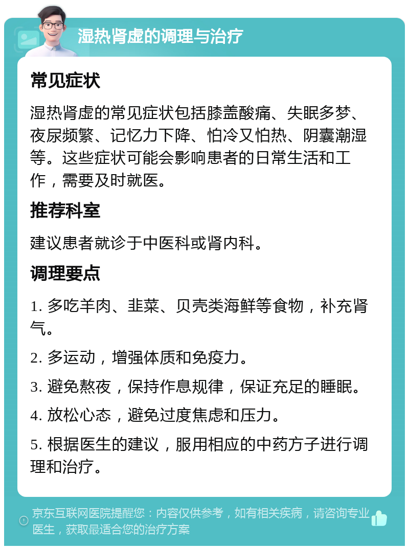 湿热肾虚的调理与治疗 常见症状 湿热肾虚的常见症状包括膝盖酸痛、失眠多梦、夜尿频繁、记忆力下降、怕冷又怕热、阴囊潮湿等。这些症状可能会影响患者的日常生活和工作，需要及时就医。 推荐科室 建议患者就诊于中医科或肾内科。 调理要点 1. 多吃羊肉、韭菜、贝壳类海鲜等食物，补充肾气。 2. 多运动，增强体质和免疫力。 3. 避免熬夜，保持作息规律，保证充足的睡眠。 4. 放松心态，避免过度焦虑和压力。 5. 根据医生的建议，服用相应的中药方子进行调理和治疗。