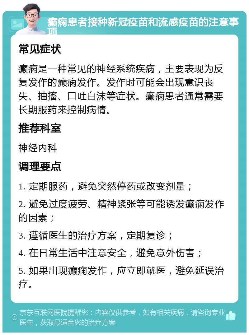 癫痫患者接种新冠疫苗和流感疫苗的注意事项 常见症状 癫痫是一种常见的神经系统疾病，主要表现为反复发作的癫痫发作。发作时可能会出现意识丧失、抽搐、口吐白沫等症状。癫痫患者通常需要长期服药来控制病情。 推荐科室 神经内科 调理要点 1. 定期服药，避免突然停药或改变剂量； 2. 避免过度疲劳、精神紧张等可能诱发癫痫发作的因素； 3. 遵循医生的治疗方案，定期复诊； 4. 在日常生活中注意安全，避免意外伤害； 5. 如果出现癫痫发作，应立即就医，避免延误治疗。