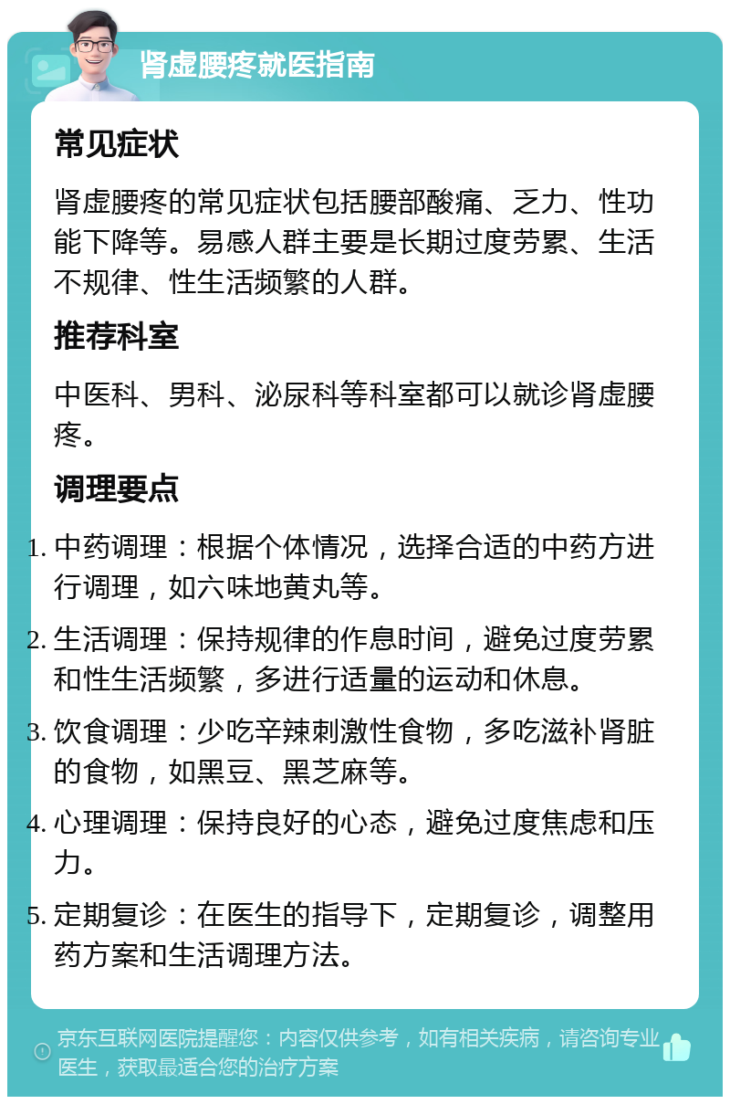 肾虚腰疼就医指南 常见症状 肾虚腰疼的常见症状包括腰部酸痛、乏力、性功能下降等。易感人群主要是长期过度劳累、生活不规律、性生活频繁的人群。 推荐科室 中医科、男科、泌尿科等科室都可以就诊肾虚腰疼。 调理要点 中药调理：根据个体情况，选择合适的中药方进行调理，如六味地黄丸等。 生活调理：保持规律的作息时间，避免过度劳累和性生活频繁，多进行适量的运动和休息。 饮食调理：少吃辛辣刺激性食物，多吃滋补肾脏的食物，如黑豆、黑芝麻等。 心理调理：保持良好的心态，避免过度焦虑和压力。 定期复诊：在医生的指导下，定期复诊，调整用药方案和生活调理方法。