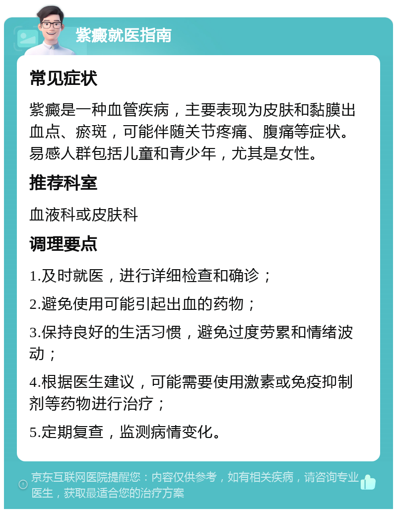 紫癜就医指南 常见症状 紫癜是一种血管疾病，主要表现为皮肤和黏膜出血点、瘀斑，可能伴随关节疼痛、腹痛等症状。易感人群包括儿童和青少年，尤其是女性。 推荐科室 血液科或皮肤科 调理要点 1.及时就医，进行详细检查和确诊； 2.避免使用可能引起出血的药物； 3.保持良好的生活习惯，避免过度劳累和情绪波动； 4.根据医生建议，可能需要使用激素或免疫抑制剂等药物进行治疗； 5.定期复查，监测病情变化。