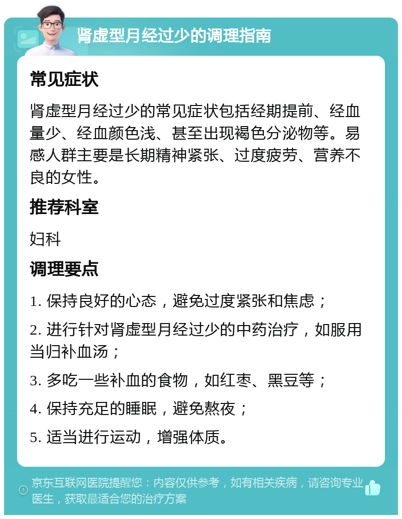 肾虚型月经过少的调理指南 常见症状 肾虚型月经过少的常见症状包括经期提前、经血量少、经血颜色浅、甚至出现褐色分泌物等。易感人群主要是长期精神紧张、过度疲劳、营养不良的女性。 推荐科室 妇科 调理要点 1. 保持良好的心态，避免过度紧张和焦虑； 2. 进行针对肾虚型月经过少的中药治疗，如服用当归补血汤； 3. 多吃一些补血的食物，如红枣、黑豆等； 4. 保持充足的睡眠，避免熬夜； 5. 适当进行运动，增强体质。