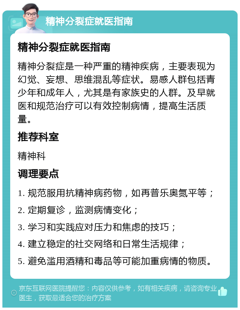 精神分裂症就医指南 精神分裂症就医指南 精神分裂症是一种严重的精神疾病，主要表现为幻觉、妄想、思维混乱等症状。易感人群包括青少年和成年人，尤其是有家族史的人群。及早就医和规范治疗可以有效控制病情，提高生活质量。 推荐科室 精神科 调理要点 1. 规范服用抗精神病药物，如再普乐奥氮平等； 2. 定期复诊，监测病情变化； 3. 学习和实践应对压力和焦虑的技巧； 4. 建立稳定的社交网络和日常生活规律； 5. 避免滥用酒精和毒品等可能加重病情的物质。