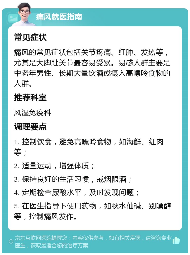 痛风就医指南 常见症状 痛风的常见症状包括关节疼痛、红肿、发热等，尤其是大脚趾关节最容易受累。易感人群主要是中老年男性、长期大量饮酒或摄入高嘌呤食物的人群。 推荐科室 风湿免疫科 调理要点 1. 控制饮食，避免高嘌呤食物，如海鲜、红肉等； 2. 适量运动，增强体质； 3. 保持良好的生活习惯，戒烟限酒； 4. 定期检查尿酸水平，及时发现问题； 5. 在医生指导下使用药物，如秋水仙碱、别嘌醇等，控制痛风发作。