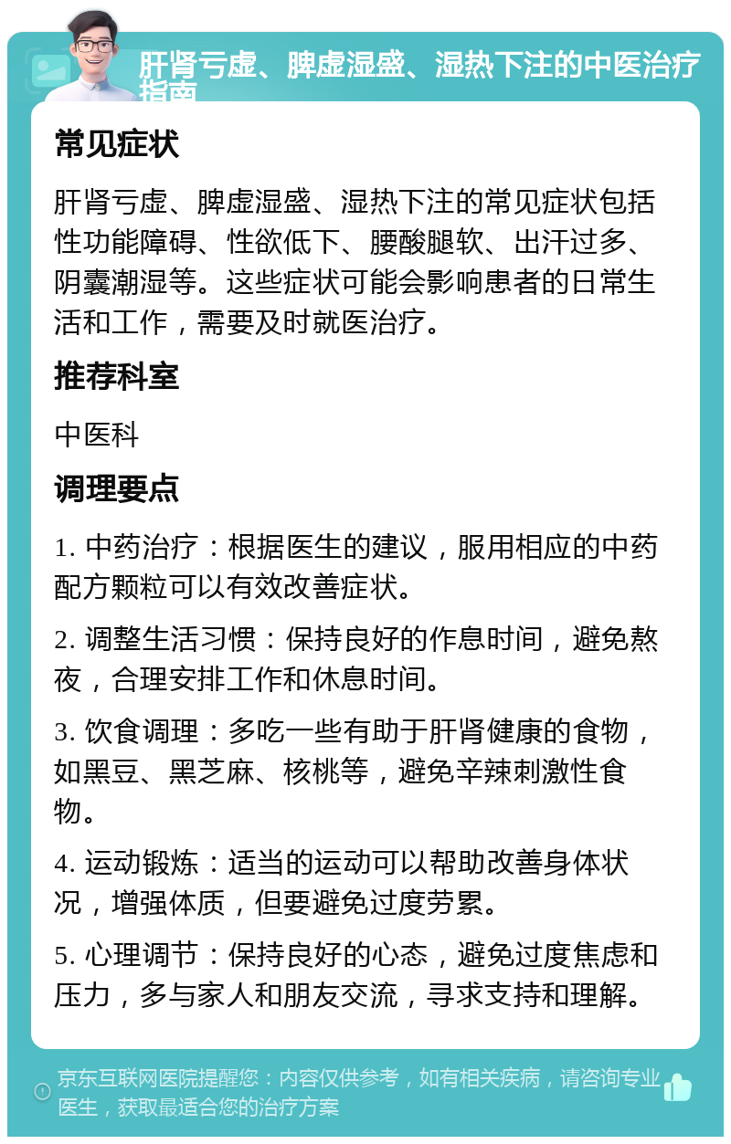 肝肾亏虚、脾虚湿盛、湿热下注的中医治疗指南 常见症状 肝肾亏虚、脾虚湿盛、湿热下注的常见症状包括性功能障碍、性欲低下、腰酸腿软、出汗过多、阴囊潮湿等。这些症状可能会影响患者的日常生活和工作，需要及时就医治疗。 推荐科室 中医科 调理要点 1. 中药治疗：根据医生的建议，服用相应的中药配方颗粒可以有效改善症状。 2. 调整生活习惯：保持良好的作息时间，避免熬夜，合理安排工作和休息时间。 3. 饮食调理：多吃一些有助于肝肾健康的食物，如黑豆、黑芝麻、核桃等，避免辛辣刺激性食物。 4. 运动锻炼：适当的运动可以帮助改善身体状况，增强体质，但要避免过度劳累。 5. 心理调节：保持良好的心态，避免过度焦虑和压力，多与家人和朋友交流，寻求支持和理解。