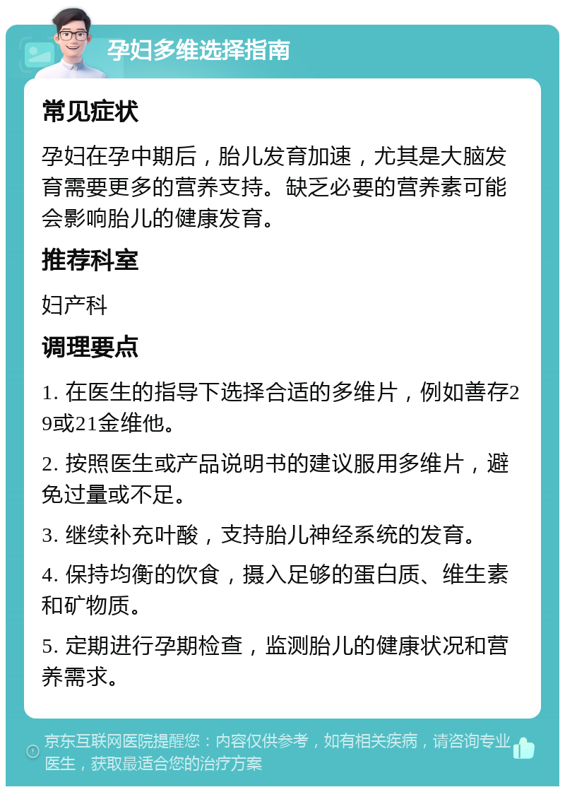 孕妇多维选择指南 常见症状 孕妇在孕中期后，胎儿发育加速，尤其是大脑发育需要更多的营养支持。缺乏必要的营养素可能会影响胎儿的健康发育。 推荐科室 妇产科 调理要点 1. 在医生的指导下选择合适的多维片，例如善存29或21金维他。 2. 按照医生或产品说明书的建议服用多维片，避免过量或不足。 3. 继续补充叶酸，支持胎儿神经系统的发育。 4. 保持均衡的饮食，摄入足够的蛋白质、维生素和矿物质。 5. 定期进行孕期检查，监测胎儿的健康状况和营养需求。