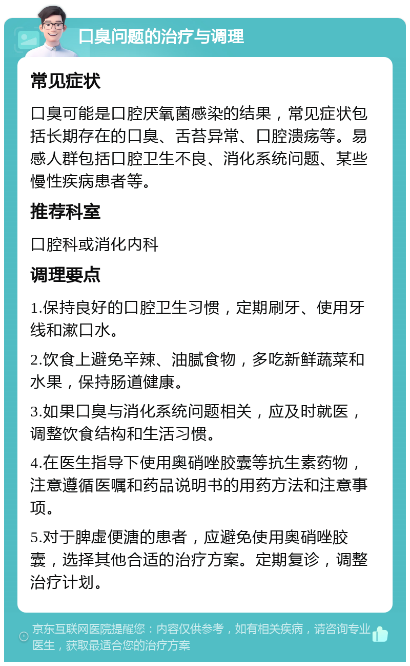 口臭问题的治疗与调理 常见症状 口臭可能是口腔厌氧菌感染的结果，常见症状包括长期存在的口臭、舌苔异常、口腔溃疡等。易感人群包括口腔卫生不良、消化系统问题、某些慢性疾病患者等。 推荐科室 口腔科或消化内科 调理要点 1.保持良好的口腔卫生习惯，定期刷牙、使用牙线和漱口水。 2.饮食上避免辛辣、油腻食物，多吃新鲜蔬菜和水果，保持肠道健康。 3.如果口臭与消化系统问题相关，应及时就医，调整饮食结构和生活习惯。 4.在医生指导下使用奥硝唑胶囊等抗生素药物，注意遵循医嘱和药品说明书的用药方法和注意事项。 5.对于脾虚便溏的患者，应避免使用奥硝唑胶囊，选择其他合适的治疗方案。定期复诊，调整治疗计划。