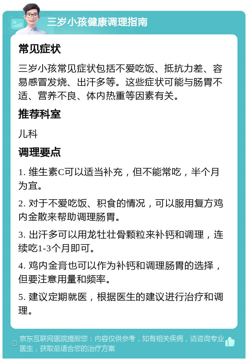 三岁小孩健康调理指南 常见症状 三岁小孩常见症状包括不爱吃饭、抵抗力差、容易感冒发烧、出汗多等。这些症状可能与肠胃不适、营养不良、体内热重等因素有关。 推荐科室 儿科 调理要点 1. 维生素C可以适当补充，但不能常吃，半个月为宜。 2. 对于不爱吃饭、积食的情况，可以服用复方鸡内金散来帮助调理肠胃。 3. 出汗多可以用龙牡壮骨颗粒来补钙和调理，连续吃1-3个月即可。 4. 鸡内金膏也可以作为补钙和调理肠胃的选择，但要注意用量和频率。 5. 建议定期就医，根据医生的建议进行治疗和调理。