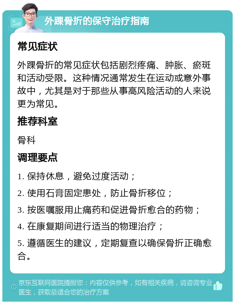 外踝骨折的保守治疗指南 常见症状 外踝骨折的常见症状包括剧烈疼痛、肿胀、瘀斑和活动受限。这种情况通常发生在运动或意外事故中，尤其是对于那些从事高风险活动的人来说更为常见。 推荐科室 骨科 调理要点 1. 保持休息，避免过度活动； 2. 使用石膏固定患处，防止骨折移位； 3. 按医嘱服用止痛药和促进骨折愈合的药物； 4. 在康复期间进行适当的物理治疗； 5. 遵循医生的建议，定期复查以确保骨折正确愈合。