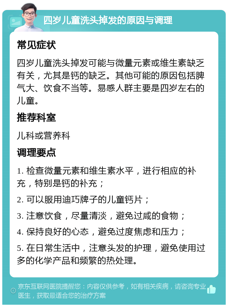 四岁儿童洗头掉发的原因与调理 常见症状 四岁儿童洗头掉发可能与微量元素或维生素缺乏有关，尤其是钙的缺乏。其他可能的原因包括脾气大、饮食不当等。易感人群主要是四岁左右的儿童。 推荐科室 儿科或营养科 调理要点 1. 检查微量元素和维生素水平，进行相应的补充，特别是钙的补充； 2. 可以服用迪巧牌子的儿童钙片； 3. 注意饮食，尽量清淡，避免过咸的食物； 4. 保持良好的心态，避免过度焦虑和压力； 5. 在日常生活中，注意头发的护理，避免使用过多的化学产品和频繁的热处理。