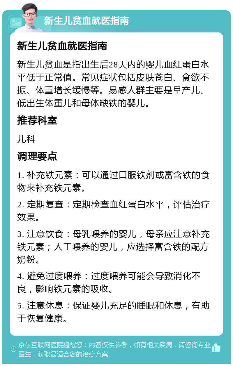 新生儿贫血就医指南 新生儿贫血就医指南 新生儿贫血是指出生后28天内的婴儿血红蛋白水平低于正常值。常见症状包括皮肤苍白、食欲不振、体重增长缓慢等。易感人群主要是早产儿、低出生体重儿和母体缺铁的婴儿。 推荐科室 儿科 调理要点 1. 补充铁元素：可以通过口服铁剂或富含铁的食物来补充铁元素。 2. 定期复查：定期检查血红蛋白水平，评估治疗效果。 3. 注意饮食：母乳喂养的婴儿，母亲应注意补充铁元素；人工喂养的婴儿，应选择富含铁的配方奶粉。 4. 避免过度喂养：过度喂养可能会导致消化不良，影响铁元素的吸收。 5. 注意休息：保证婴儿充足的睡眠和休息，有助于恢复健康。