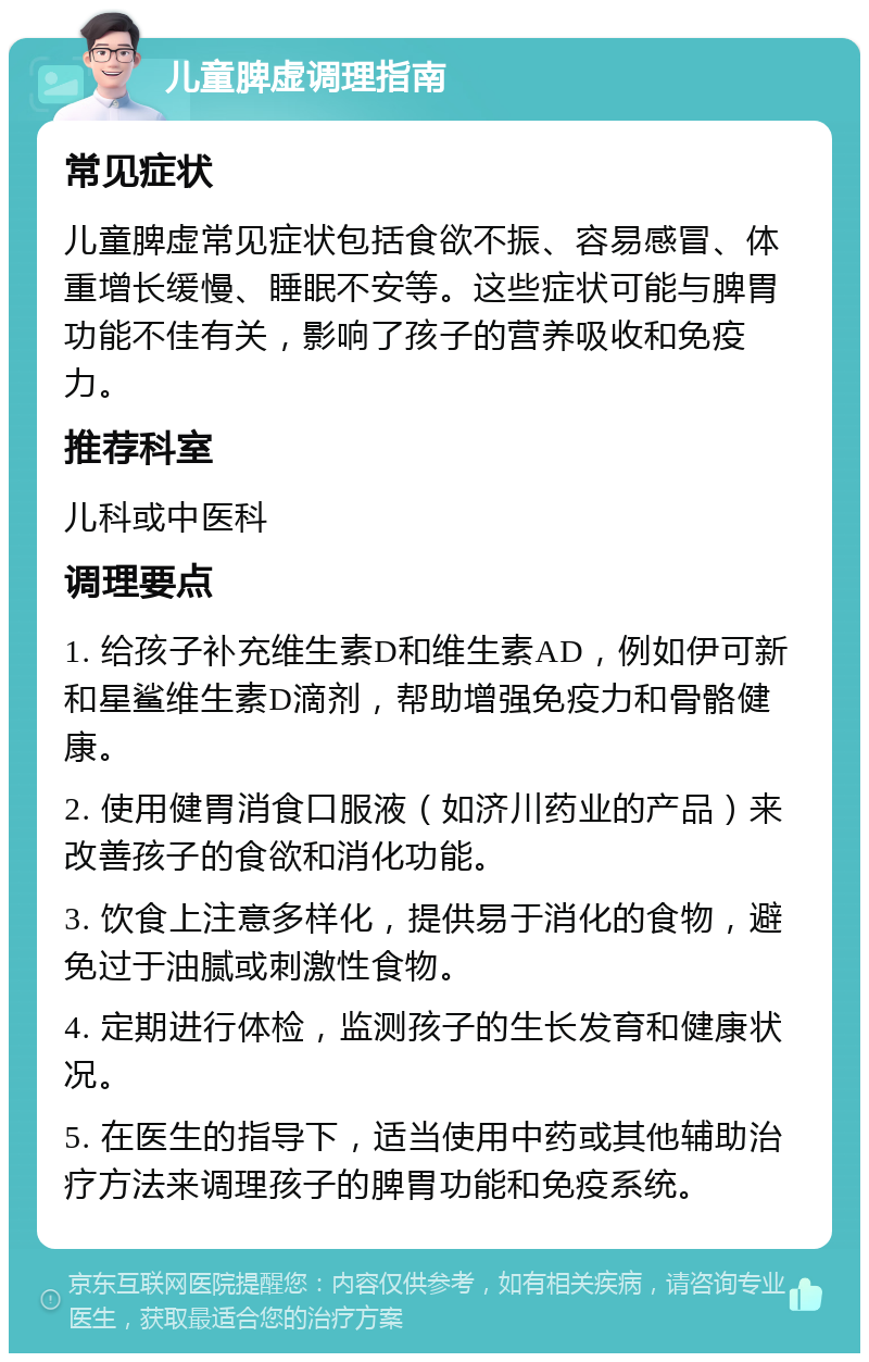 儿童脾虚调理指南 常见症状 儿童脾虚常见症状包括食欲不振、容易感冒、体重增长缓慢、睡眠不安等。这些症状可能与脾胃功能不佳有关，影响了孩子的营养吸收和免疫力。 推荐科室 儿科或中医科 调理要点 1. 给孩子补充维生素D和维生素AD，例如伊可新和星鲨维生素D滴剂，帮助增强免疫力和骨骼健康。 2. 使用健胃消食口服液（如济川药业的产品）来改善孩子的食欲和消化功能。 3. 饮食上注意多样化，提供易于消化的食物，避免过于油腻或刺激性食物。 4. 定期进行体检，监测孩子的生长发育和健康状况。 5. 在医生的指导下，适当使用中药或其他辅助治疗方法来调理孩子的脾胃功能和免疫系统。