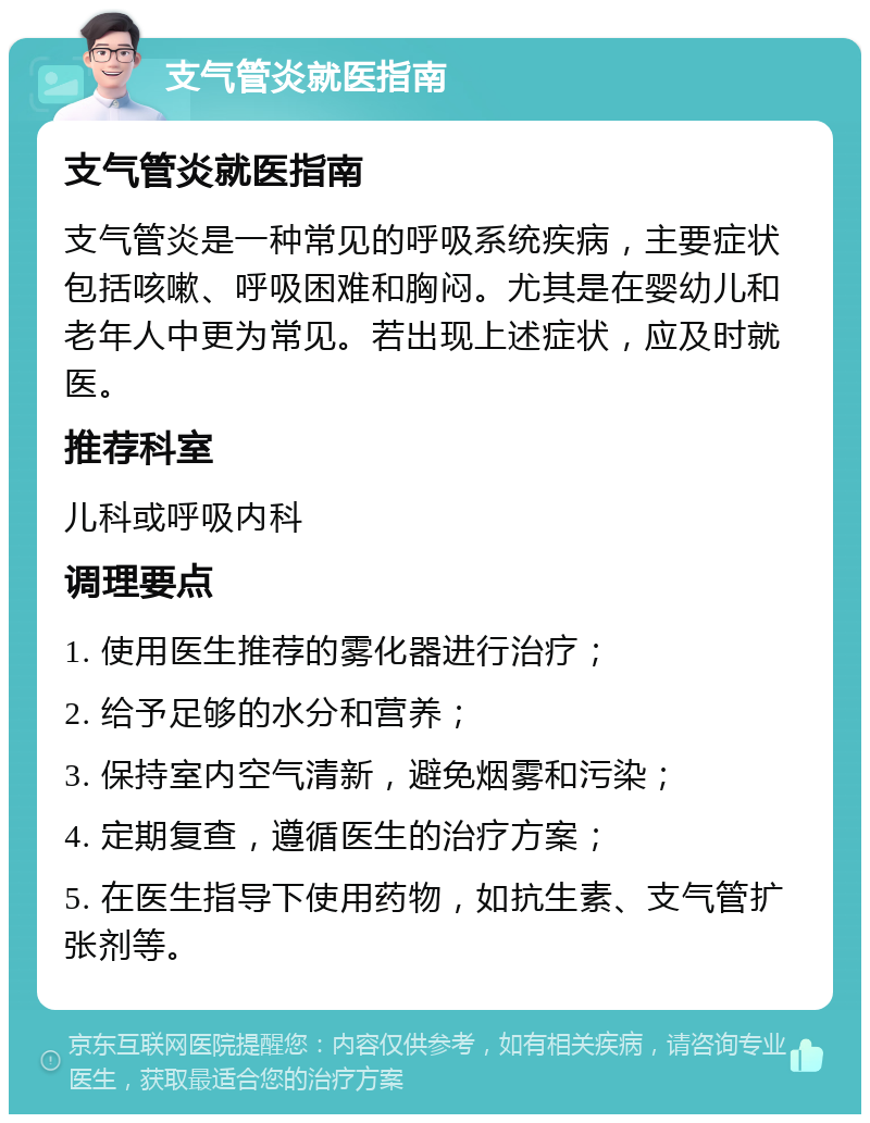 支气管炎就医指南 支气管炎就医指南 支气管炎是一种常见的呼吸系统疾病，主要症状包括咳嗽、呼吸困难和胸闷。尤其是在婴幼儿和老年人中更为常见。若出现上述症状，应及时就医。 推荐科室 儿科或呼吸内科 调理要点 1. 使用医生推荐的雾化器进行治疗； 2. 给予足够的水分和营养； 3. 保持室内空气清新，避免烟雾和污染； 4. 定期复查，遵循医生的治疗方案； 5. 在医生指导下使用药物，如抗生素、支气管扩张剂等。