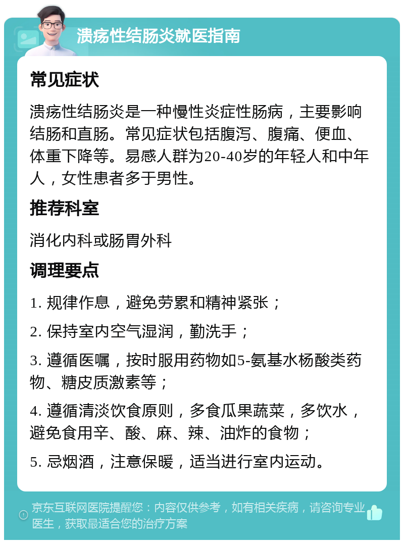 溃疡性结肠炎就医指南 常见症状 溃疡性结肠炎是一种慢性炎症性肠病，主要影响结肠和直肠。常见症状包括腹泻、腹痛、便血、体重下降等。易感人群为20-40岁的年轻人和中年人，女性患者多于男性。 推荐科室 消化内科或肠胃外科 调理要点 1. 规律作息，避免劳累和精神紧张； 2. 保持室内空气湿润，勤洗手； 3. 遵循医嘱，按时服用药物如5-氨基水杨酸类药物、糖皮质激素等； 4. 遵循清淡饮食原则，多食瓜果蔬菜，多饮水，避免食用辛、酸、麻、辣、油炸的食物； 5. 忌烟酒，注意保暖，适当进行室内运动。