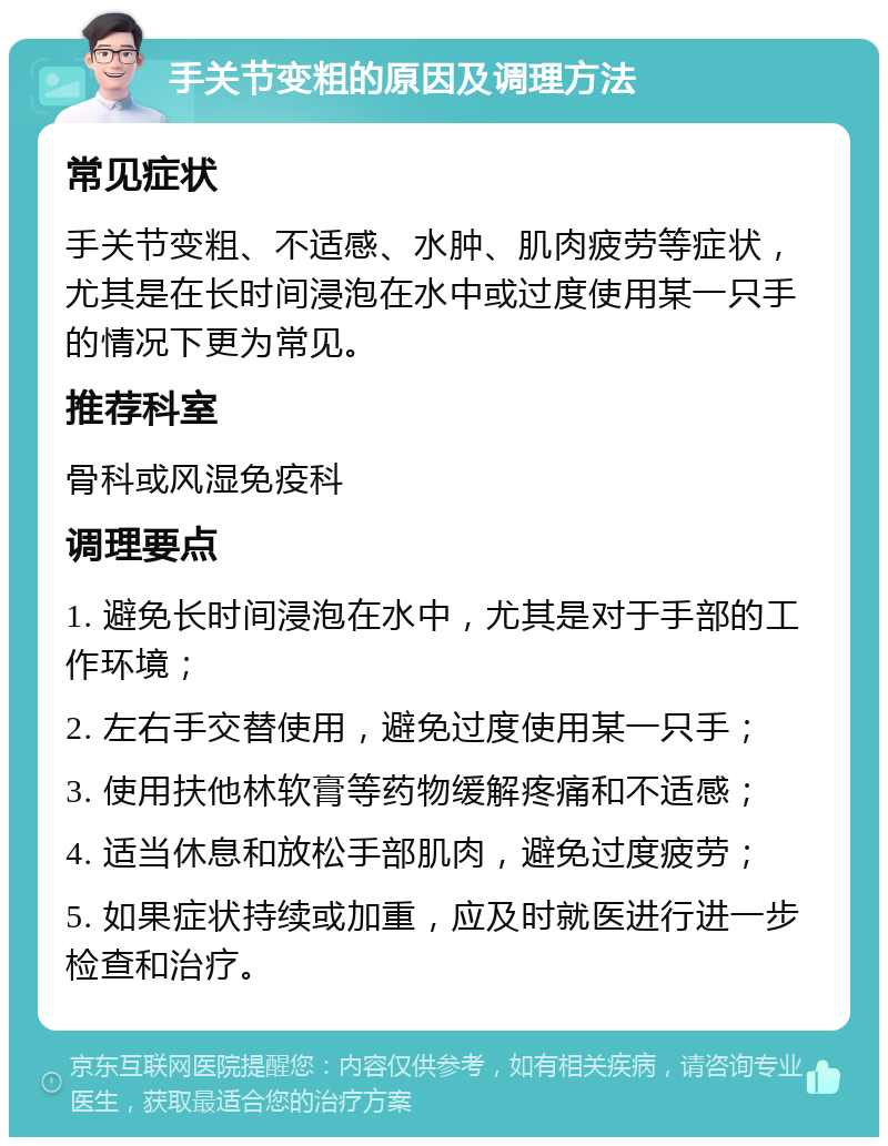 手关节变粗的原因及调理方法 常见症状 手关节变粗、不适感、水肿、肌肉疲劳等症状，尤其是在长时间浸泡在水中或过度使用某一只手的情况下更为常见。 推荐科室 骨科或风湿免疫科 调理要点 1. 避免长时间浸泡在水中，尤其是对于手部的工作环境； 2. 左右手交替使用，避免过度使用某一只手； 3. 使用扶他林软膏等药物缓解疼痛和不适感； 4. 适当休息和放松手部肌肉，避免过度疲劳； 5. 如果症状持续或加重，应及时就医进行进一步检查和治疗。