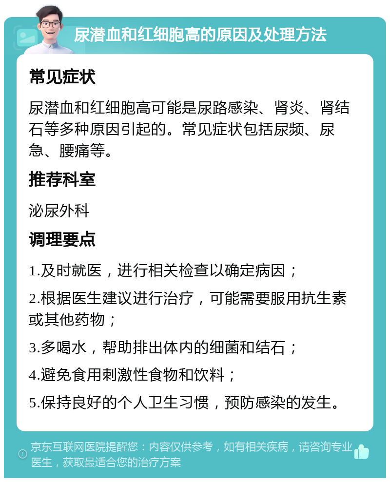 尿潜血和红细胞高的原因及处理方法 常见症状 尿潜血和红细胞高可能是尿路感染、肾炎、肾结石等多种原因引起的。常见症状包括尿频、尿急、腰痛等。 推荐科室 泌尿外科 调理要点 1.及时就医，进行相关检查以确定病因； 2.根据医生建议进行治疗，可能需要服用抗生素或其他药物； 3.多喝水，帮助排出体内的细菌和结石； 4.避免食用刺激性食物和饮料； 5.保持良好的个人卫生习惯，预防感染的发生。