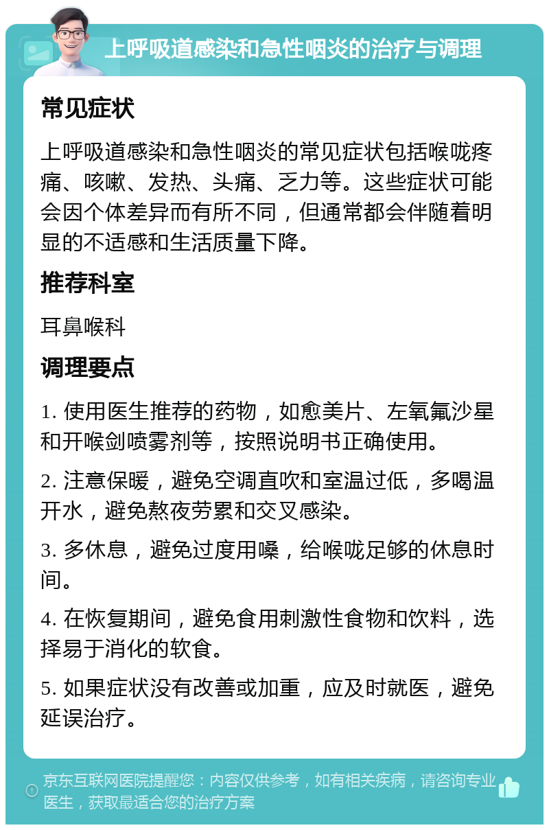 上呼吸道感染和急性咽炎的治疗与调理 常见症状 上呼吸道感染和急性咽炎的常见症状包括喉咙疼痛、咳嗽、发热、头痛、乏力等。这些症状可能会因个体差异而有所不同，但通常都会伴随着明显的不适感和生活质量下降。 推荐科室 耳鼻喉科 调理要点 1. 使用医生推荐的药物，如愈美片、左氧氟沙星和开喉剑喷雾剂等，按照说明书正确使用。 2. 注意保暖，避免空调直吹和室温过低，多喝温开水，避免熬夜劳累和交叉感染。 3. 多休息，避免过度用嗓，给喉咙足够的休息时间。 4. 在恢复期间，避免食用刺激性食物和饮料，选择易于消化的软食。 5. 如果症状没有改善或加重，应及时就医，避免延误治疗。