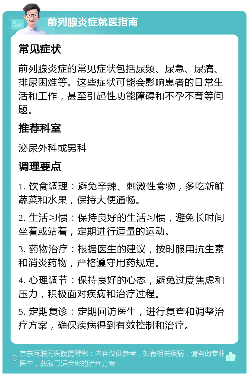 前列腺炎症就医指南 常见症状 前列腺炎症的常见症状包括尿频、尿急、尿痛、排尿困难等。这些症状可能会影响患者的日常生活和工作，甚至引起性功能障碍和不孕不育等问题。 推荐科室 泌尿外科或男科 调理要点 1. 饮食调理：避免辛辣、刺激性食物，多吃新鲜蔬菜和水果，保持大便通畅。 2. 生活习惯：保持良好的生活习惯，避免长时间坐着或站着，定期进行适量的运动。 3. 药物治疗：根据医生的建议，按时服用抗生素和消炎药物，严格遵守用药规定。 4. 心理调节：保持良好的心态，避免过度焦虑和压力，积极面对疾病和治疗过程。 5. 定期复诊：定期回访医生，进行复查和调整治疗方案，确保疾病得到有效控制和治疗。