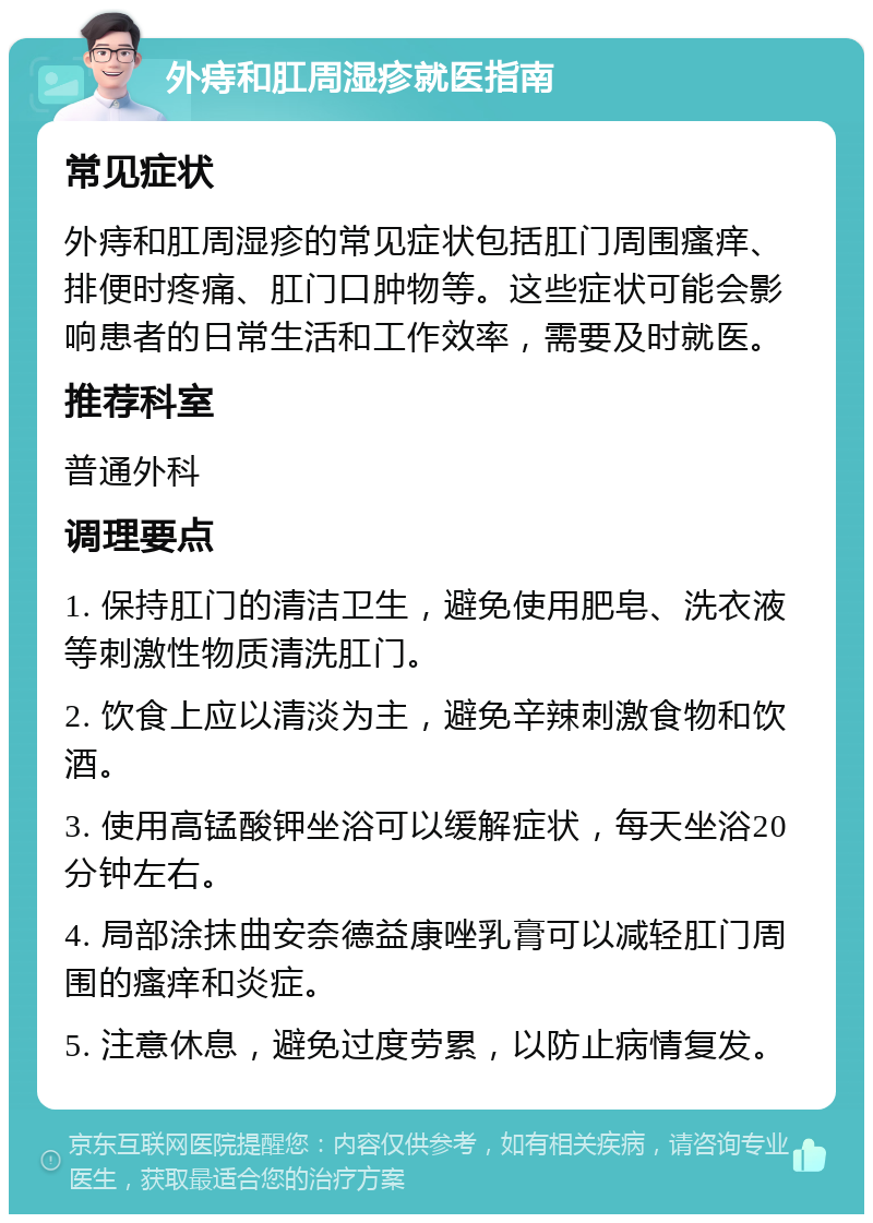 外痔和肛周湿疹就医指南 常见症状 外痔和肛周湿疹的常见症状包括肛门周围瘙痒、排便时疼痛、肛门口肿物等。这些症状可能会影响患者的日常生活和工作效率，需要及时就医。 推荐科室 普通外科 调理要点 1. 保持肛门的清洁卫生，避免使用肥皂、洗衣液等刺激性物质清洗肛门。 2. 饮食上应以清淡为主，避免辛辣刺激食物和饮酒。 3. 使用高锰酸钾坐浴可以缓解症状，每天坐浴20分钟左右。 4. 局部涂抹曲安奈德益康唑乳膏可以减轻肛门周围的瘙痒和炎症。 5. 注意休息，避免过度劳累，以防止病情复发。