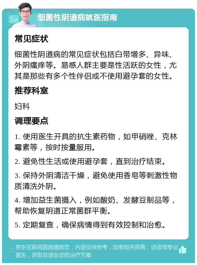 细菌性阴道病就医指南 常见症状 细菌性阴道病的常见症状包括白带增多、异味、外阴瘙痒等。易感人群主要是性活跃的女性，尤其是那些有多个性伴侣或不使用避孕套的女性。 推荐科室 妇科 调理要点 1. 使用医生开具的抗生素药物，如甲硝唑、克林霉素等，按时按量服用。 2. 避免性生活或使用避孕套，直到治疗结束。 3. 保持外阴清洁干燥，避免使用香皂等刺激性物质清洗外阴。 4. 增加益生菌摄入，例如酸奶、发酵豆制品等，帮助恢复阴道正常菌群平衡。 5. 定期复查，确保病情得到有效控制和治愈。