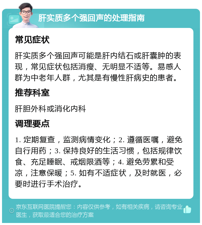 肝实质多个强回声的处理指南 常见症状 肝实质多个强回声可能是肝内结石或肝囊肿的表现，常见症状包括消瘦、无明显不适等。易感人群为中老年人群，尤其是有慢性肝病史的患者。 推荐科室 肝胆外科或消化内科 调理要点 1. 定期复查，监测病情变化；2. 遵循医嘱，避免自行用药；3. 保持良好的生活习惯，包括规律饮食、充足睡眠、戒烟限酒等；4. 避免劳累和受凉，注意保暖；5. 如有不适症状，及时就医，必要时进行手术治疗。