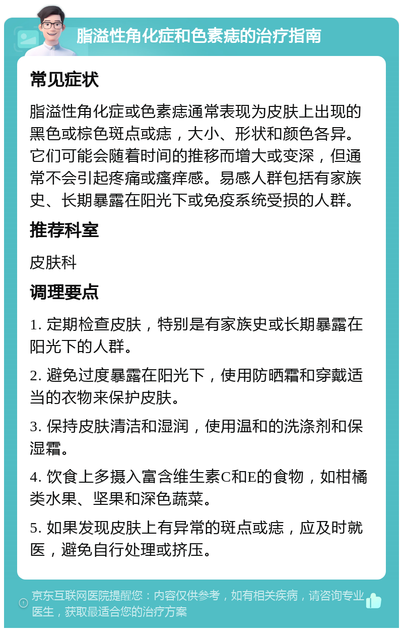 脂溢性角化症和色素痣的治疗指南 常见症状 脂溢性角化症或色素痣通常表现为皮肤上出现的黑色或棕色斑点或痣，大小、形状和颜色各异。它们可能会随着时间的推移而增大或变深，但通常不会引起疼痛或瘙痒感。易感人群包括有家族史、长期暴露在阳光下或免疫系统受损的人群。 推荐科室 皮肤科 调理要点 1. 定期检查皮肤，特别是有家族史或长期暴露在阳光下的人群。 2. 避免过度暴露在阳光下，使用防晒霜和穿戴适当的衣物来保护皮肤。 3. 保持皮肤清洁和湿润，使用温和的洗涤剂和保湿霜。 4. 饮食上多摄入富含维生素C和E的食物，如柑橘类水果、坚果和深色蔬菜。 5. 如果发现皮肤上有异常的斑点或痣，应及时就医，避免自行处理或挤压。