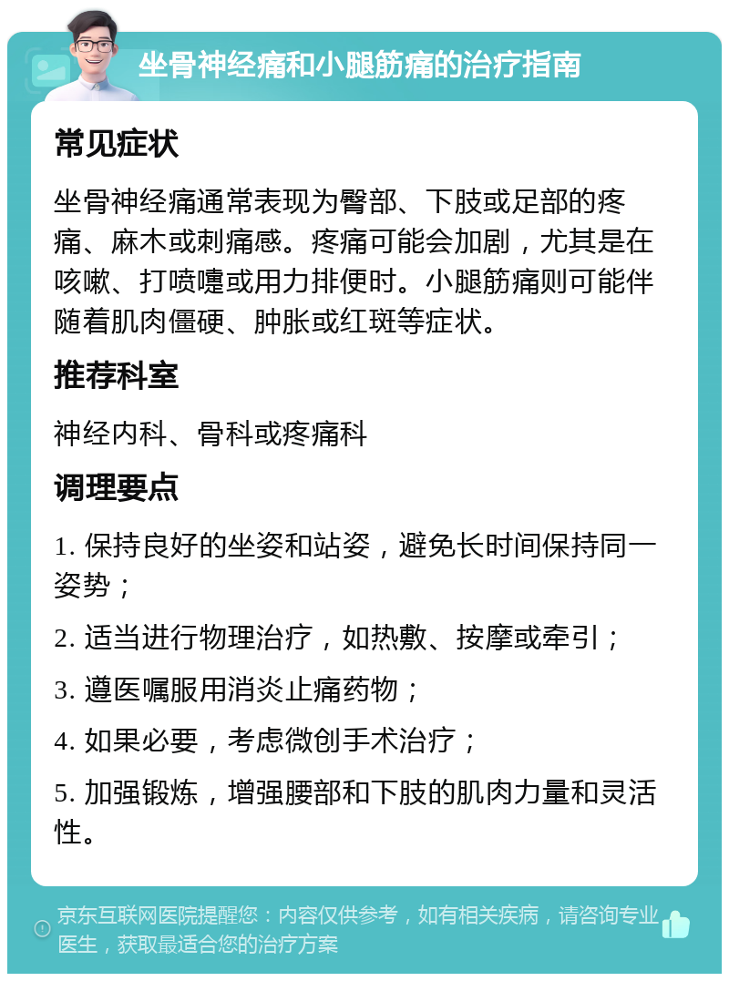 坐骨神经痛和小腿筋痛的治疗指南 常见症状 坐骨神经痛通常表现为臀部、下肢或足部的疼痛、麻木或刺痛感。疼痛可能会加剧，尤其是在咳嗽、打喷嚏或用力排便时。小腿筋痛则可能伴随着肌肉僵硬、肿胀或红斑等症状。 推荐科室 神经内科、骨科或疼痛科 调理要点 1. 保持良好的坐姿和站姿，避免长时间保持同一姿势； 2. 适当进行物理治疗，如热敷、按摩或牵引； 3. 遵医嘱服用消炎止痛药物； 4. 如果必要，考虑微创手术治疗； 5. 加强锻炼，增强腰部和下肢的肌肉力量和灵活性。