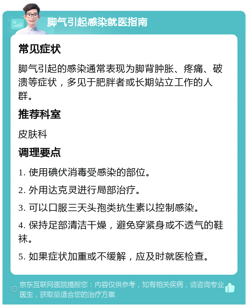 脚气引起感染就医指南 常见症状 脚气引起的感染通常表现为脚背肿胀、疼痛、破溃等症状，多见于肥胖者或长期站立工作的人群。 推荐科室 皮肤科 调理要点 1. 使用碘伏消毒受感染的部位。 2. 外用达克灵进行局部治疗。 3. 可以口服三天头孢类抗生素以控制感染。 4. 保持足部清洁干燥，避免穿紧身或不透气的鞋袜。 5. 如果症状加重或不缓解，应及时就医检查。