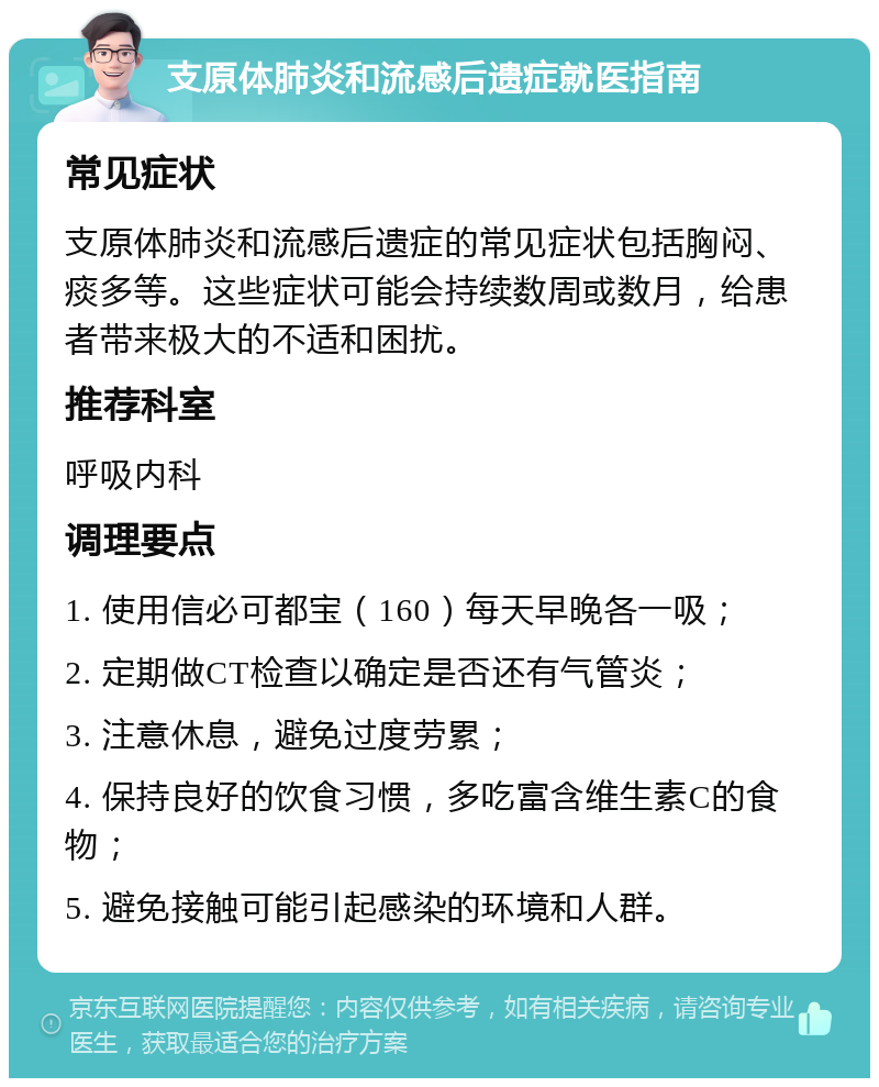 支原体肺炎和流感后遗症就医指南 常见症状 支原体肺炎和流感后遗症的常见症状包括胸闷、痰多等。这些症状可能会持续数周或数月，给患者带来极大的不适和困扰。 推荐科室 呼吸内科 调理要点 1. 使用信必可都宝（160）每天早晚各一吸； 2. 定期做CT检查以确定是否还有气管炎； 3. 注意休息，避免过度劳累； 4. 保持良好的饮食习惯，多吃富含维生素C的食物； 5. 避免接触可能引起感染的环境和人群。