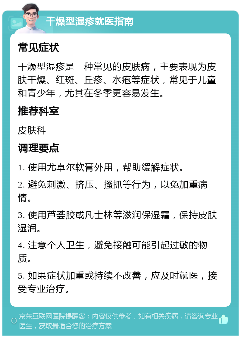 干燥型湿疹就医指南 常见症状 干燥型湿疹是一种常见的皮肤病，主要表现为皮肤干燥、红斑、丘疹、水疱等症状，常见于儿童和青少年，尤其在冬季更容易发生。 推荐科室 皮肤科 调理要点 1. 使用尤卓尔软膏外用，帮助缓解症状。 2. 避免刺激、挤压、搔抓等行为，以免加重病情。 3. 使用芦荟胶或凡士林等滋润保湿霜，保持皮肤湿润。 4. 注意个人卫生，避免接触可能引起过敏的物质。 5. 如果症状加重或持续不改善，应及时就医，接受专业治疗。