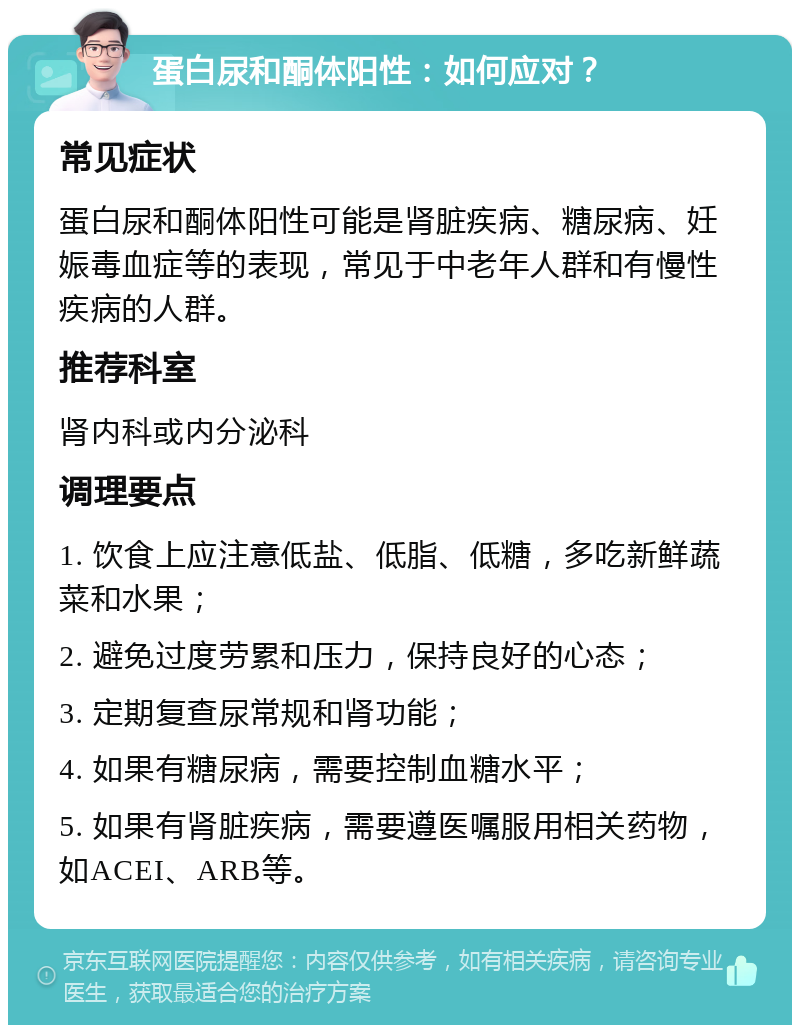 蛋白尿和酮体阳性：如何应对？ 常见症状 蛋白尿和酮体阳性可能是肾脏疾病、糖尿病、妊娠毒血症等的表现，常见于中老年人群和有慢性疾病的人群。 推荐科室 肾内科或内分泌科 调理要点 1. 饮食上应注意低盐、低脂、低糖，多吃新鲜蔬菜和水果； 2. 避免过度劳累和压力，保持良好的心态； 3. 定期复查尿常规和肾功能； 4. 如果有糖尿病，需要控制血糖水平； 5. 如果有肾脏疾病，需要遵医嘱服用相关药物，如ACEI、ARB等。