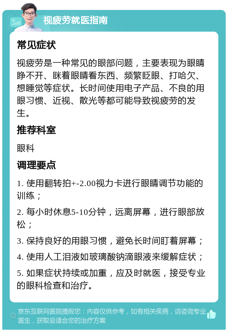 视疲劳就医指南 常见症状 视疲劳是一种常见的眼部问题，主要表现为眼睛睁不开、眯着眼睛看东西、频繁眨眼、打哈欠、想睡觉等症状。长时间使用电子产品、不良的用眼习惯、近视、散光等都可能导致视疲劳的发生。 推荐科室 眼科 调理要点 1. 使用翻转拍+-2.00视力卡进行眼睛调节功能的训练； 2. 每小时休息5-10分钟，远离屏幕，进行眼部放松； 3. 保持良好的用眼习惯，避免长时间盯着屏幕； 4. 使用人工泪液如玻璃酸钠滴眼液来缓解症状； 5. 如果症状持续或加重，应及时就医，接受专业的眼科检查和治疗。