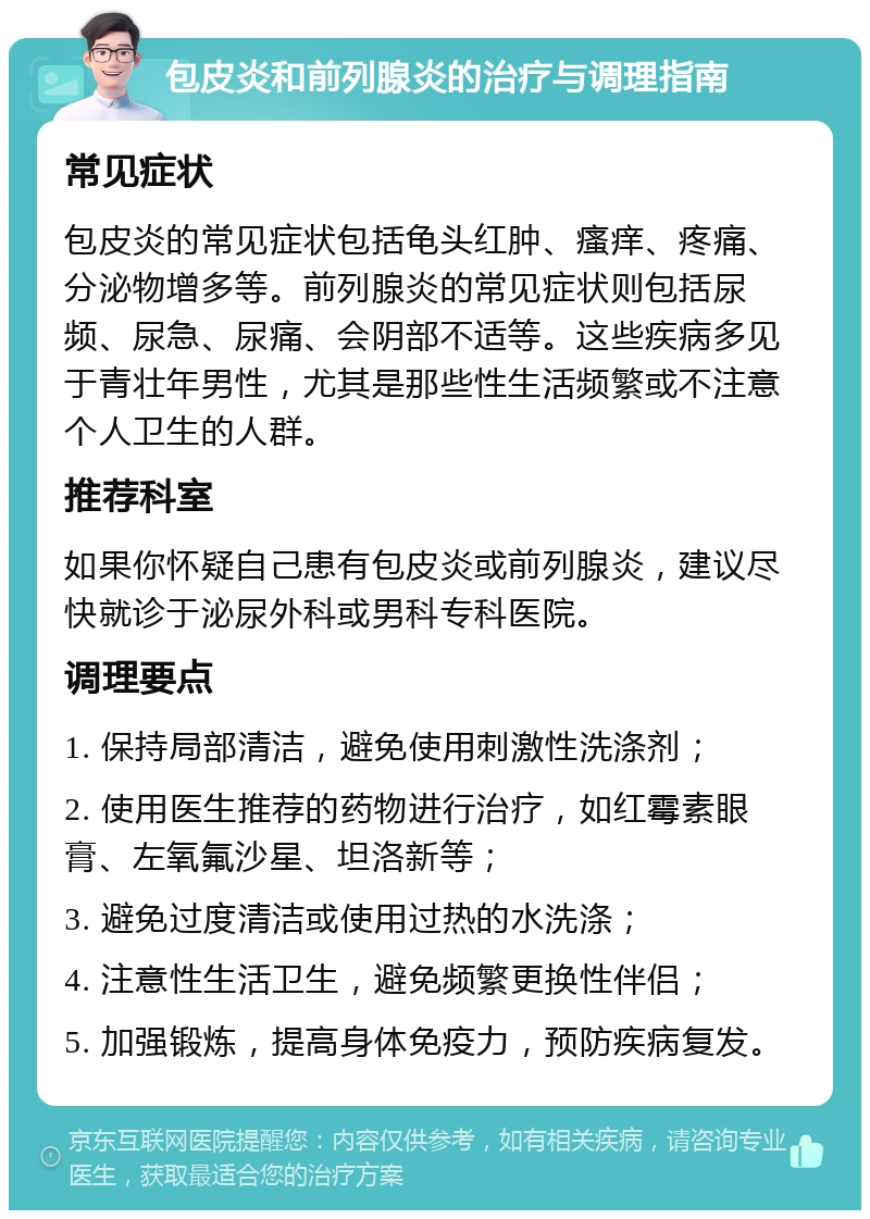 包皮炎和前列腺炎的治疗与调理指南 常见症状 包皮炎的常见症状包括龟头红肿、瘙痒、疼痛、分泌物增多等。前列腺炎的常见症状则包括尿频、尿急、尿痛、会阴部不适等。这些疾病多见于青壮年男性，尤其是那些性生活频繁或不注意个人卫生的人群。 推荐科室 如果你怀疑自己患有包皮炎或前列腺炎，建议尽快就诊于泌尿外科或男科专科医院。 调理要点 1. 保持局部清洁，避免使用刺激性洗涤剂； 2. 使用医生推荐的药物进行治疗，如红霉素眼膏、左氧氟沙星、坦洛新等； 3. 避免过度清洁或使用过热的水洗涤； 4. 注意性生活卫生，避免频繁更换性伴侣； 5. 加强锻炼，提高身体免疫力，预防疾病复发。