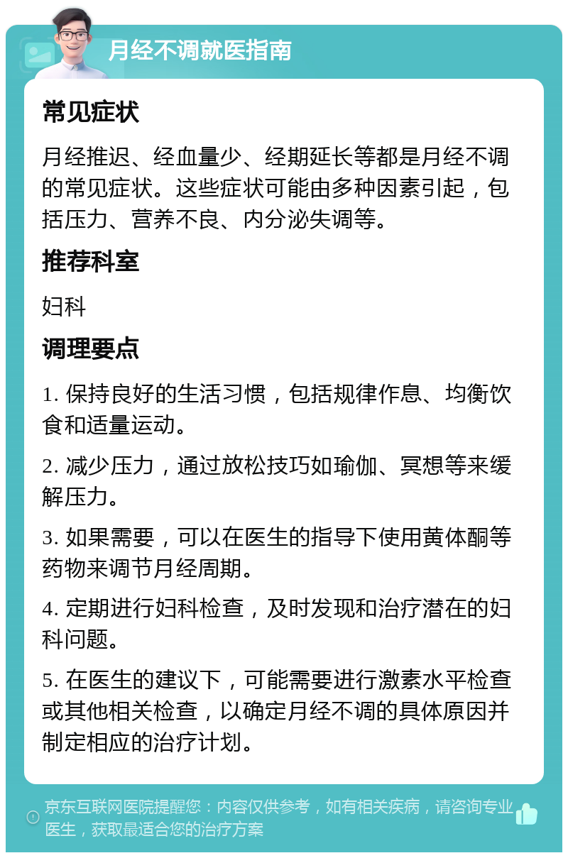 月经不调就医指南 常见症状 月经推迟、经血量少、经期延长等都是月经不调的常见症状。这些症状可能由多种因素引起，包括压力、营养不良、内分泌失调等。 推荐科室 妇科 调理要点 1. 保持良好的生活习惯，包括规律作息、均衡饮食和适量运动。 2. 减少压力，通过放松技巧如瑜伽、冥想等来缓解压力。 3. 如果需要，可以在医生的指导下使用黄体酮等药物来调节月经周期。 4. 定期进行妇科检查，及时发现和治疗潜在的妇科问题。 5. 在医生的建议下，可能需要进行激素水平检查或其他相关检查，以确定月经不调的具体原因并制定相应的治疗计划。