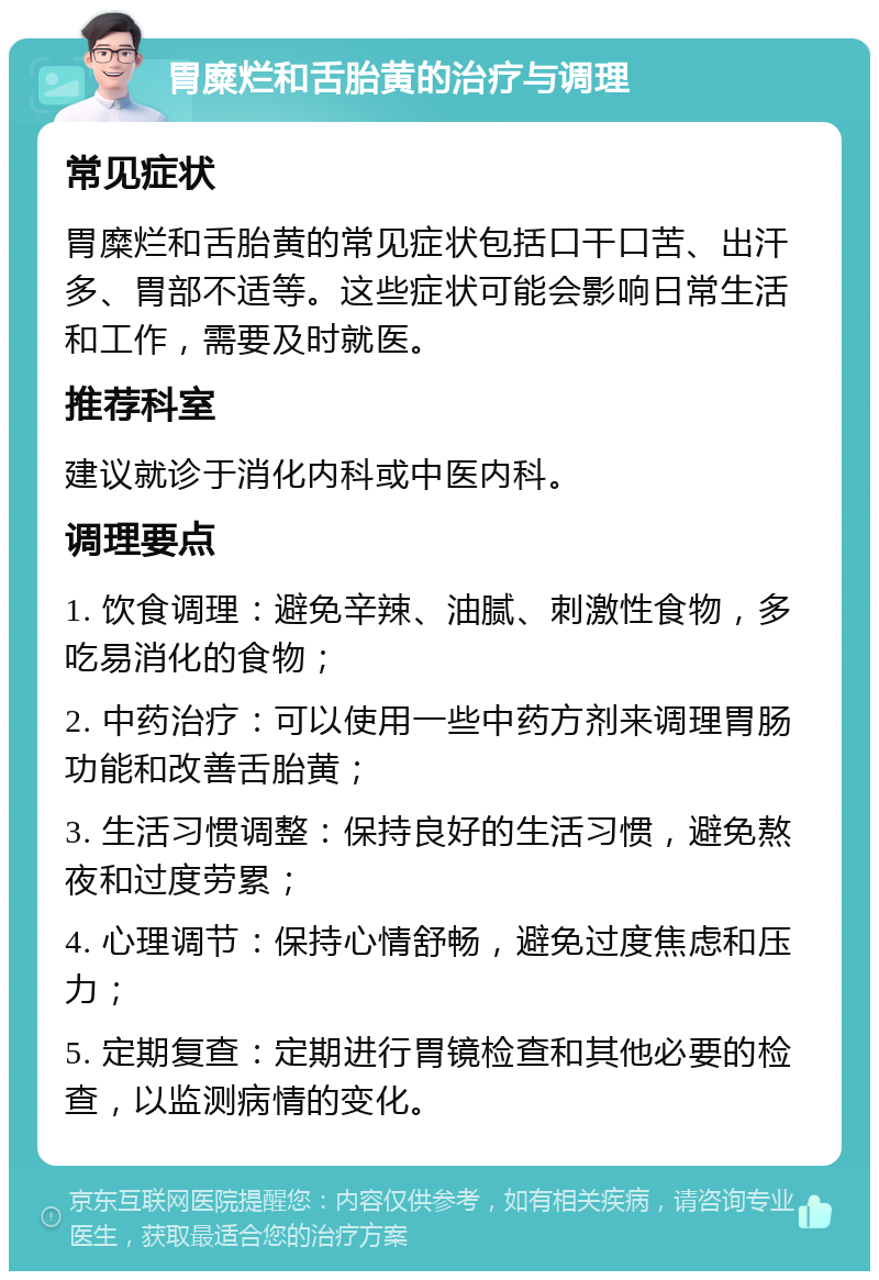 胃糜烂和舌胎黄的治疗与调理 常见症状 胃糜烂和舌胎黄的常见症状包括口干口苦、出汗多、胃部不适等。这些症状可能会影响日常生活和工作，需要及时就医。 推荐科室 建议就诊于消化内科或中医内科。 调理要点 1. 饮食调理：避免辛辣、油腻、刺激性食物，多吃易消化的食物； 2. 中药治疗：可以使用一些中药方剂来调理胃肠功能和改善舌胎黄； 3. 生活习惯调整：保持良好的生活习惯，避免熬夜和过度劳累； 4. 心理调节：保持心情舒畅，避免过度焦虑和压力； 5. 定期复查：定期进行胃镜检查和其他必要的检查，以监测病情的变化。