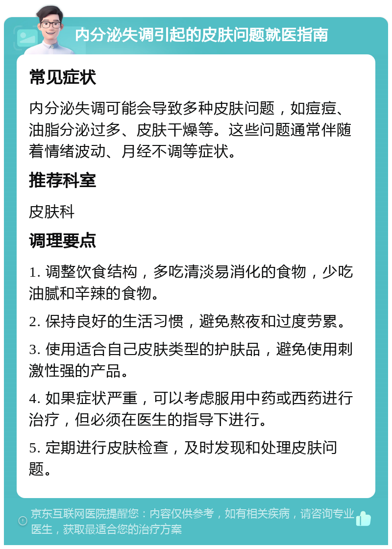 内分泌失调引起的皮肤问题就医指南 常见症状 内分泌失调可能会导致多种皮肤问题，如痘痘、油脂分泌过多、皮肤干燥等。这些问题通常伴随着情绪波动、月经不调等症状。 推荐科室 皮肤科 调理要点 1. 调整饮食结构，多吃清淡易消化的食物，少吃油腻和辛辣的食物。 2. 保持良好的生活习惯，避免熬夜和过度劳累。 3. 使用适合自己皮肤类型的护肤品，避免使用刺激性强的产品。 4. 如果症状严重，可以考虑服用中药或西药进行治疗，但必须在医生的指导下进行。 5. 定期进行皮肤检查，及时发现和处理皮肤问题。