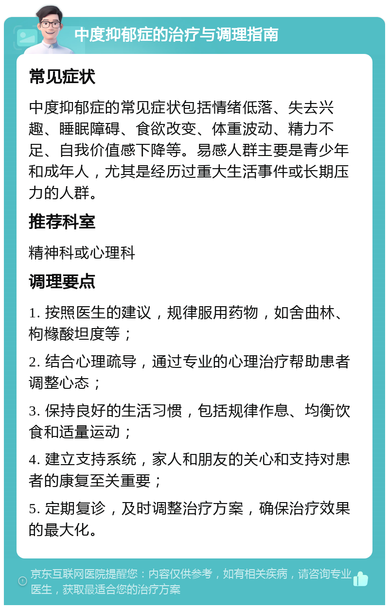 中度抑郁症的治疗与调理指南 常见症状 中度抑郁症的常见症状包括情绪低落、失去兴趣、睡眠障碍、食欲改变、体重波动、精力不足、自我价值感下降等。易感人群主要是青少年和成年人，尤其是经历过重大生活事件或长期压力的人群。 推荐科室 精神科或心理科 调理要点 1. 按照医生的建议，规律服用药物，如舍曲林、枸橼酸坦度等； 2. 结合心理疏导，通过专业的心理治疗帮助患者调整心态； 3. 保持良好的生活习惯，包括规律作息、均衡饮食和适量运动； 4. 建立支持系统，家人和朋友的关心和支持对患者的康复至关重要； 5. 定期复诊，及时调整治疗方案，确保治疗效果的最大化。