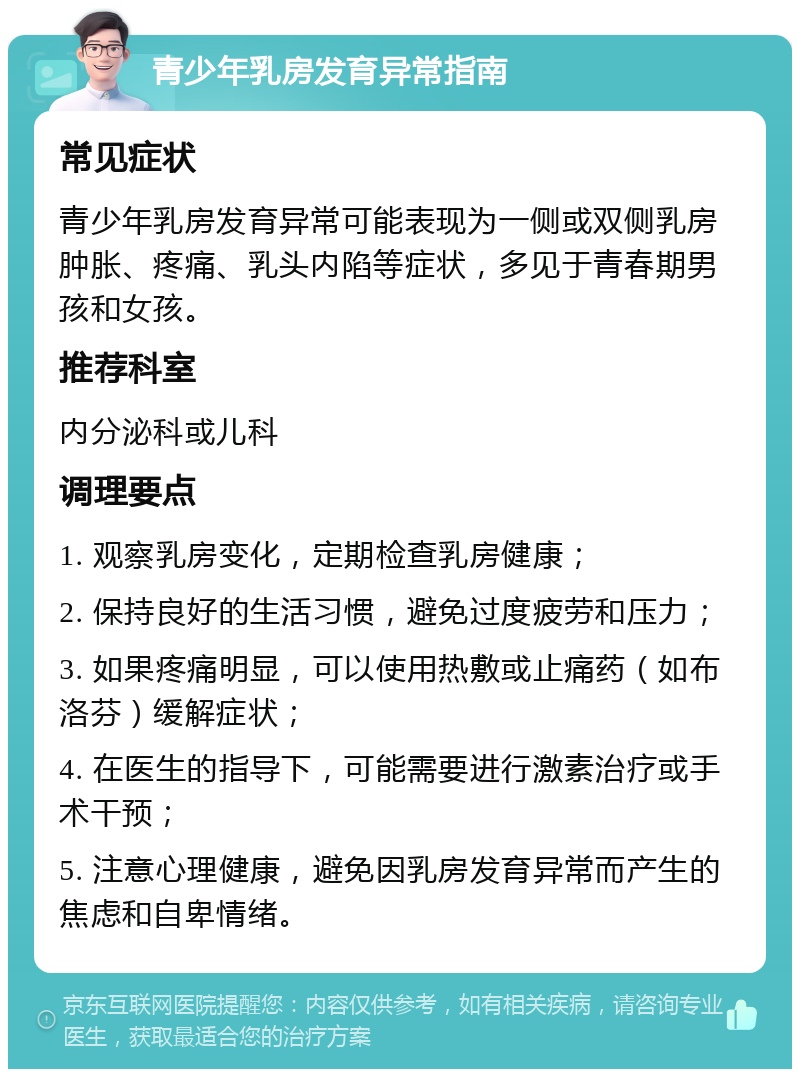 青少年乳房发育异常指南 常见症状 青少年乳房发育异常可能表现为一侧或双侧乳房肿胀、疼痛、乳头内陷等症状，多见于青春期男孩和女孩。 推荐科室 内分泌科或儿科 调理要点 1. 观察乳房变化，定期检查乳房健康； 2. 保持良好的生活习惯，避免过度疲劳和压力； 3. 如果疼痛明显，可以使用热敷或止痛药（如布洛芬）缓解症状； 4. 在医生的指导下，可能需要进行激素治疗或手术干预； 5. 注意心理健康，避免因乳房发育异常而产生的焦虑和自卑情绪。