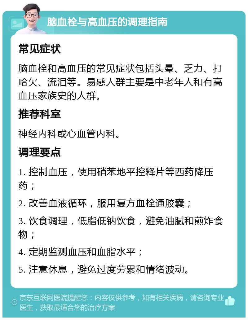 脑血栓与高血压的调理指南 常见症状 脑血栓和高血压的常见症状包括头晕、乏力、打哈欠、流泪等。易感人群主要是中老年人和有高血压家族史的人群。 推荐科室 神经内科或心血管内科。 调理要点 1. 控制血压，使用硝苯地平控释片等西药降压药； 2. 改善血液循环，服用复方血栓通胶囊； 3. 饮食调理，低脂低钠饮食，避免油腻和煎炸食物； 4. 定期监测血压和血脂水平； 5. 注意休息，避免过度劳累和情绪波动。