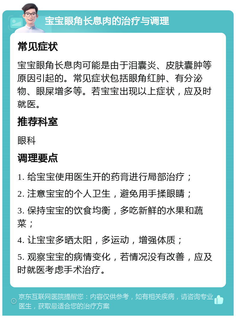 宝宝眼角长息肉的治疗与调理 常见症状 宝宝眼角长息肉可能是由于泪囊炎、皮肤囊肿等原因引起的。常见症状包括眼角红肿、有分泌物、眼屎增多等。若宝宝出现以上症状，应及时就医。 推荐科室 眼科 调理要点 1. 给宝宝使用医生开的药膏进行局部治疗； 2. 注意宝宝的个人卫生，避免用手揉眼睛； 3. 保持宝宝的饮食均衡，多吃新鲜的水果和蔬菜； 4. 让宝宝多晒太阳，多运动，增强体质； 5. 观察宝宝的病情变化，若情况没有改善，应及时就医考虑手术治疗。